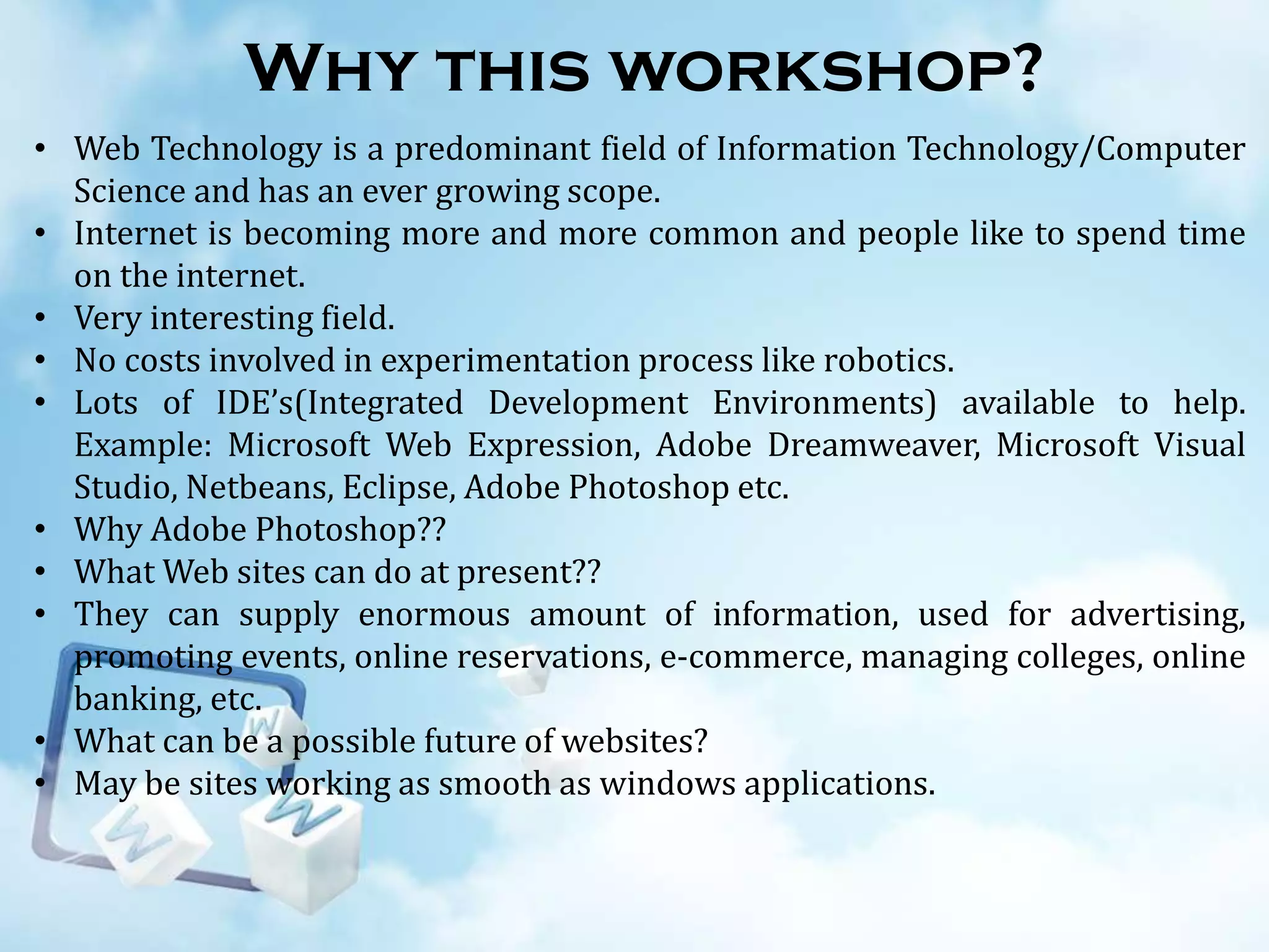 Why this workshop?
• Web Technology is a predominant field of Information Technology/Computer
Science and has an ever growing scope.
• Internet is becoming more and more common and people like to spend time
on the internet.
• Very interesting field.
• No costs involved in experimentation process like robotics.
• Lots of IDE’s(Integrated Development Environments) available to help.
Example: Microsoft Web Expression, Adobe Dreamweaver, Microsoft Visual
Studio, Netbeans, Eclipse, Adobe Photoshop etc.
• Why Adobe Photoshop??
• What Web sites can do at present??
• They can supply enormous amount of information, used for advertising,
promoting events, online reservations, e-commerce, managing colleges, online
banking, etc.
• What can be a possible future of websites?
• May be sites working as smooth as windows applications.

 