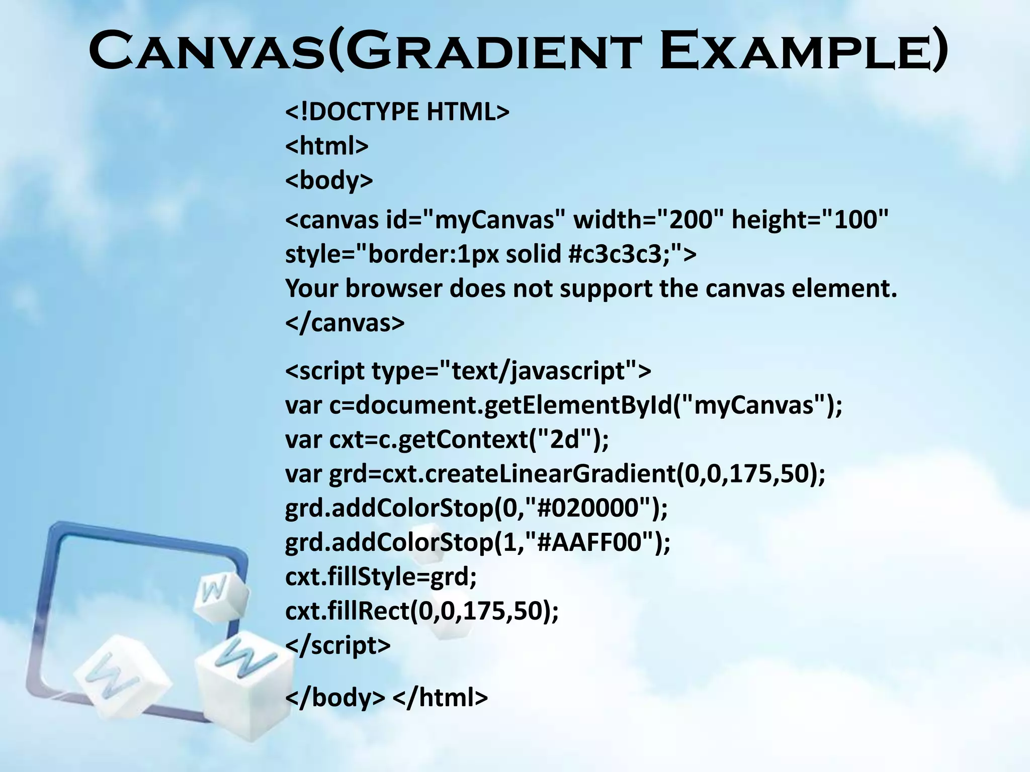 Canvas(Gradient Example)
<!DOCTYPE HTML>
<html>
<body>
<canvas id="myCanvas" width="200" height="100"
style="border:1px solid #c3c3c3;">
Your browser does not support the canvas element.
</canvas>
<script type="text/javascript">
var c=document.getElementById("myCanvas");
var cxt=c.getContext("2d");
var grd=cxt.createLinearGradient(0,0,175,50);
grd.addColorStop(0,"#020000");
grd.addColorStop(1,"#AAFF00");
cxt.fillStyle=grd;
cxt.fillRect(0,0,175,50);
</script>
</body> </html>

 