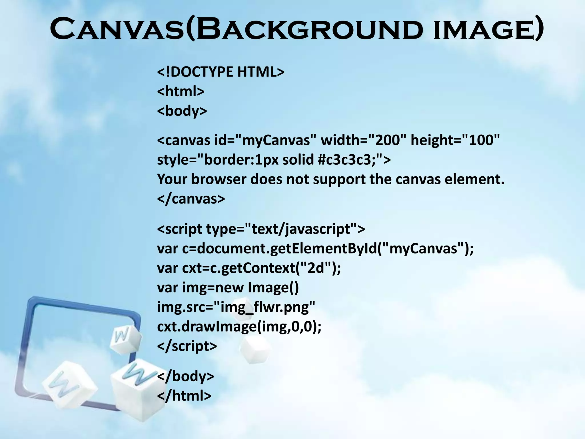Canvas(Background image)
<!DOCTYPE HTML>
<html>
<body>

<canvas id="myCanvas" width="200" height="100"
style="border:1px solid #c3c3c3;">
Your browser does not support the canvas element.
</canvas>
<script type="text/javascript">
var c=document.getElementById("myCanvas");
var cxt=c.getContext("2d");
var img=new Image()
img.src="img_flwr.png"
cxt.drawImage(img,0,0);
</script>
</body>
</html>

 