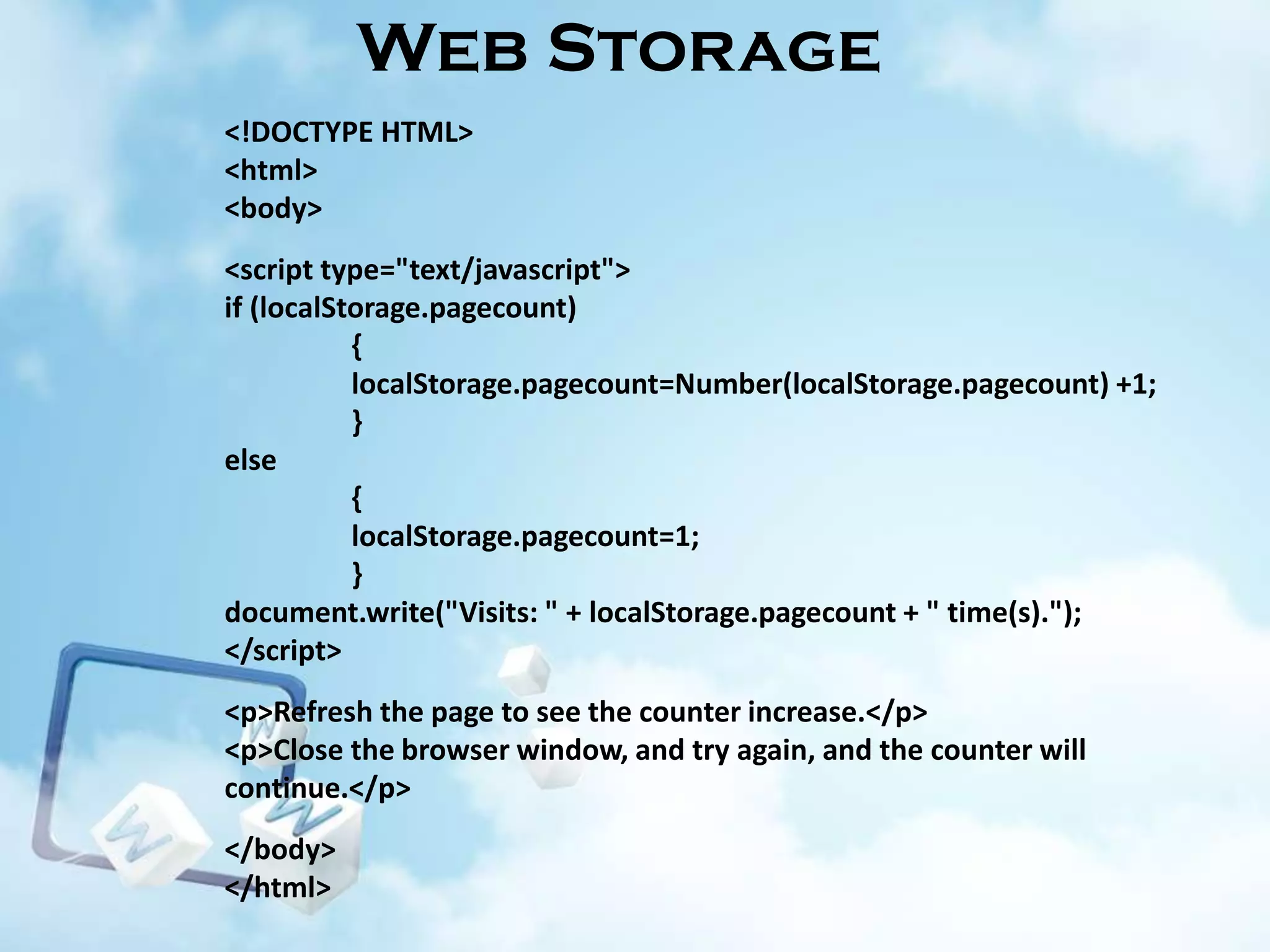 Web Storage
<!DOCTYPE HTML>
<html>
<body>
<script type="text/javascript">
if (localStorage.pagecount)
{
localStorage.pagecount=Number(localStorage.pagecount) +1;
}
else
{
localStorage.pagecount=1;
}
document.write("Visits: " + localStorage.pagecount + " time(s).");
</script>

<p>Refresh the page to see the counter increase.</p>
<p>Close the browser window, and try again, and the counter will
continue.</p>
</body>
</html>

 