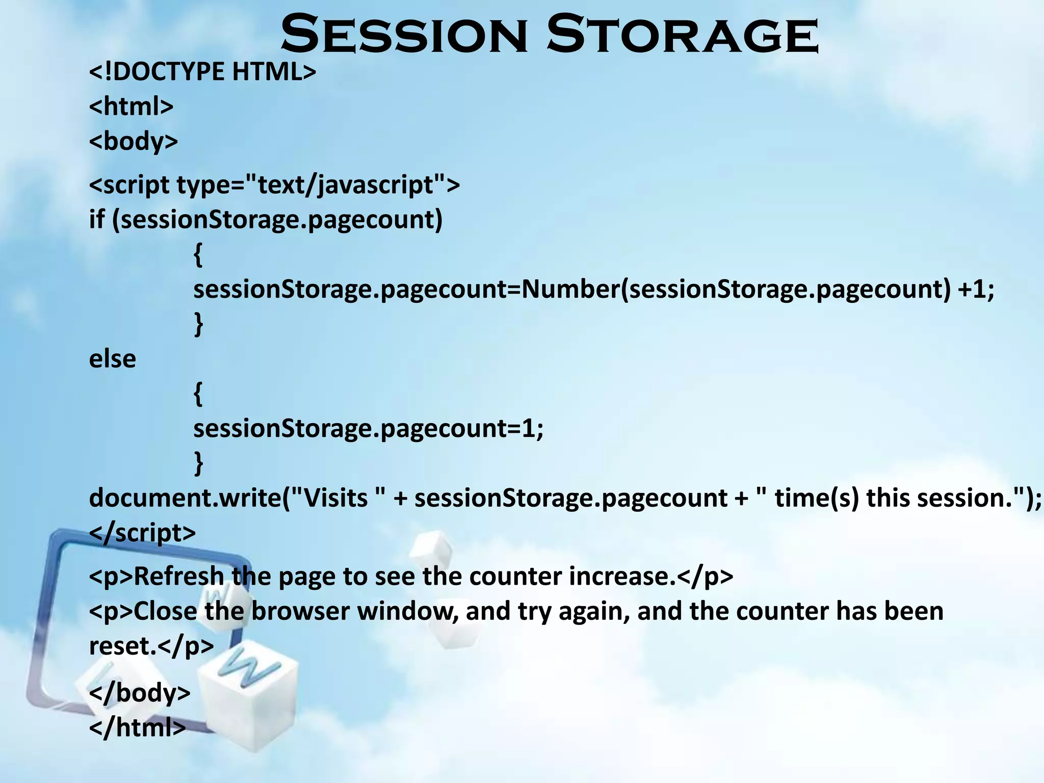 Session Storage
<!DOCTYPE HTML>
<html>
<body>
<script type="text/javascript">
if (sessionStorage.pagecount)
{
sessionStorage.pagecount=Number(sessionStorage.pagecount) +1;
}
else
{
sessionStorage.pagecount=1;
}
document.write("Visits " + sessionStorage.pagecount + " time(s) this session.");
</script>
<p>Refresh the page to see the counter increase.</p>
<p>Close the browser window, and try again, and the counter has been
reset.</p>
</body>
</html>

 