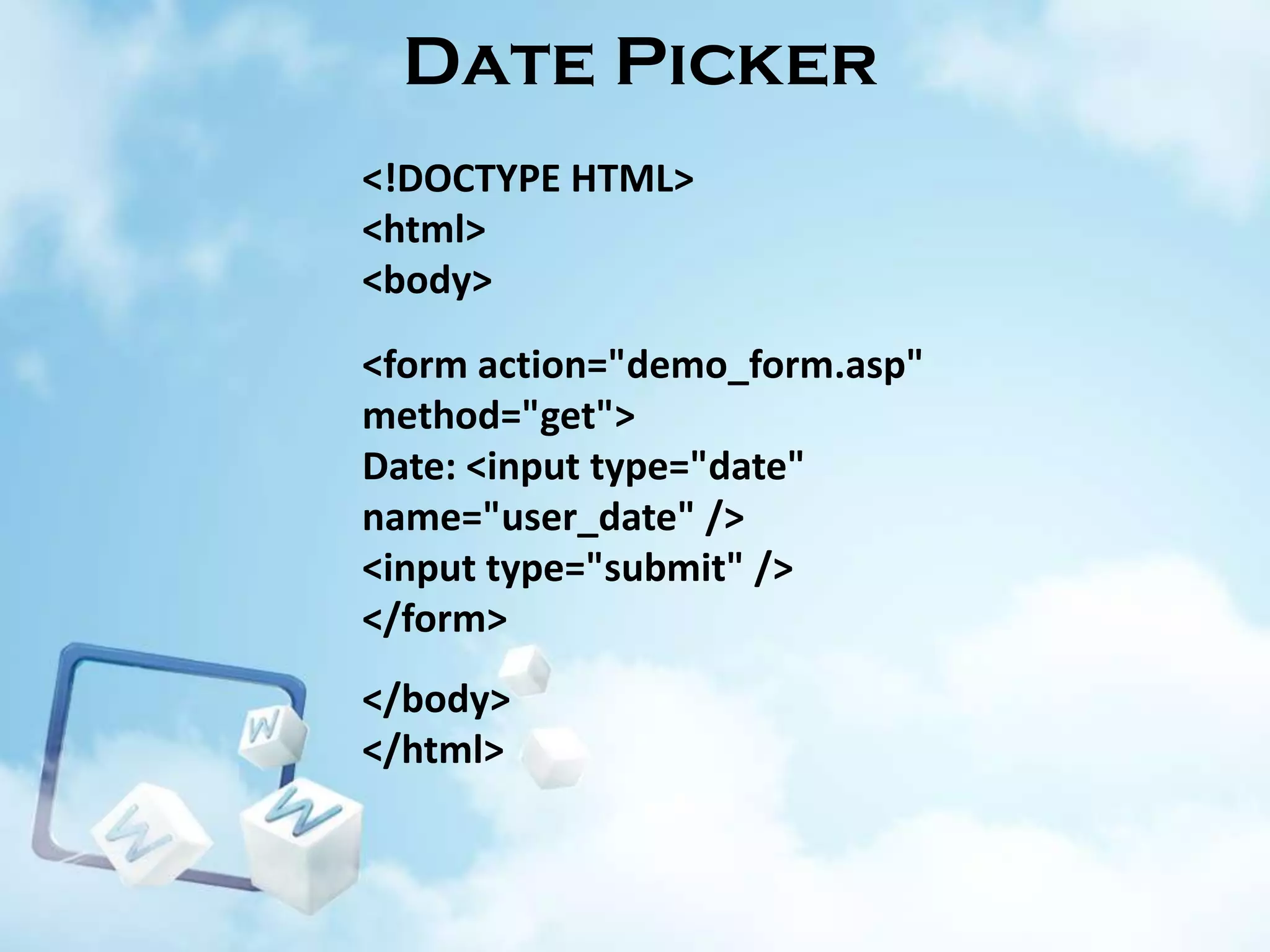 Date Picker
<!DOCTYPE HTML>
<html>
<body>
<form action="demo_form.asp"
method="get">
Date: <input type="date"
name="user_date" />
<input type="submit" />
</form>
</body>
</html>

 