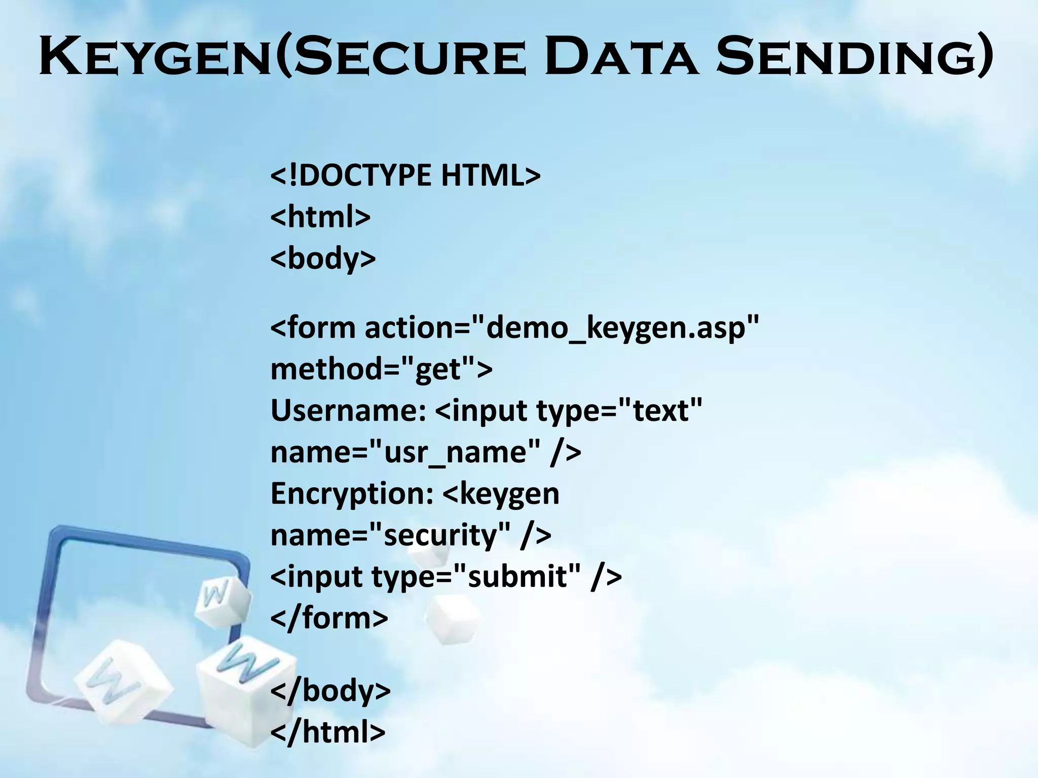 Keygen(Secure Data Sending)
<!DOCTYPE HTML>
<html>
<body>
<form action="demo_keygen.asp"
method="get">
Username: <input type="text"
name="usr_name" />
Encryption: <keygen
name="security" />
<input type="submit" />
</form>
</body>
</html>

 