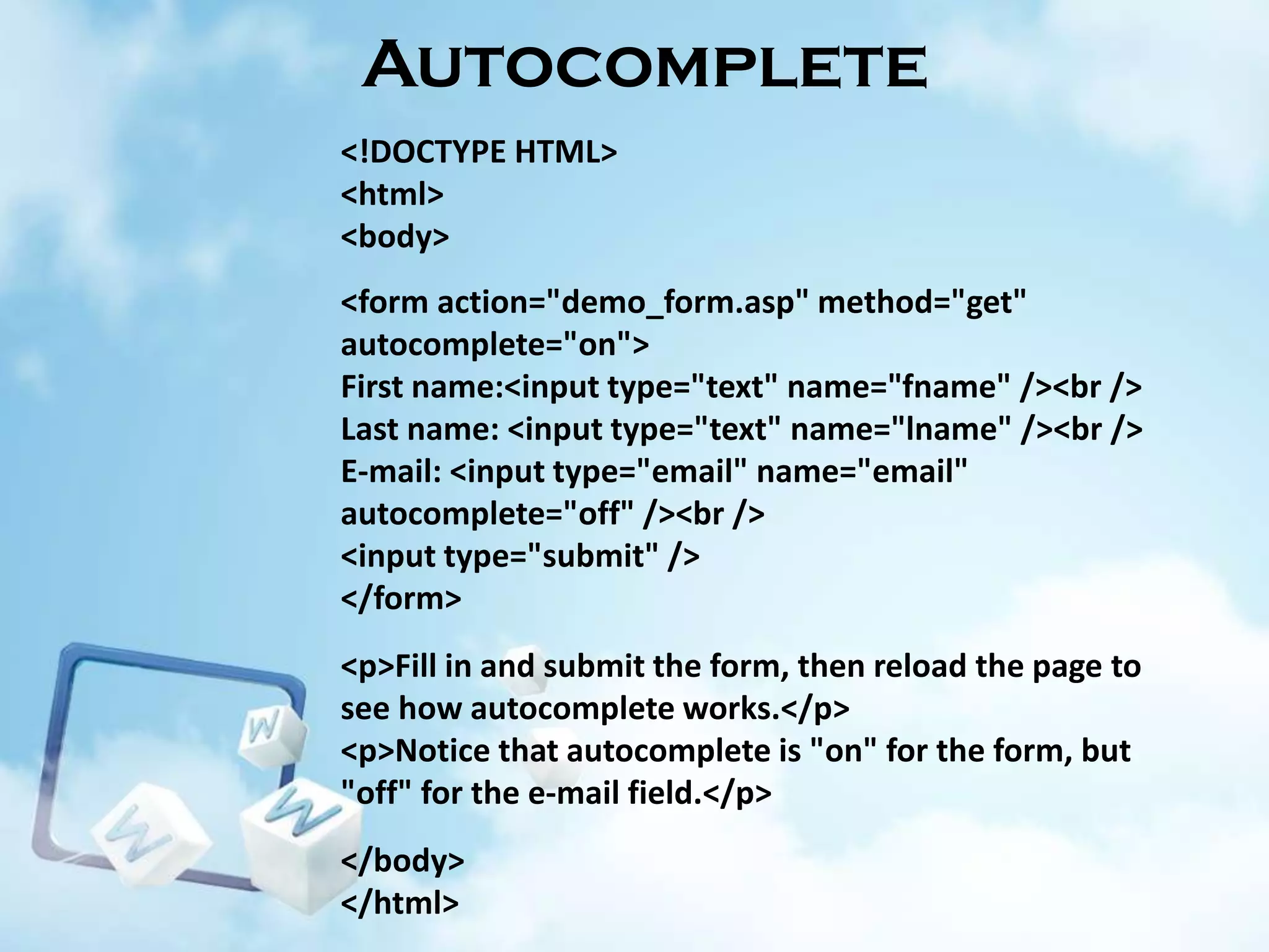 Autocomplete
<!DOCTYPE HTML>
<html>
<body>
<form action="demo_form.asp" method="get"
autocomplete="on">
First name:<input type="text" name="fname" /><br />
Last name: <input type="text" name="lname" /><br />
E-mail: <input type="email" name="email"
autocomplete="off" /><br />
<input type="submit" />
</form>
<p>Fill in and submit the form, then reload the page to
see how autocomplete works.</p>
<p>Notice that autocomplete is "on" for the form, but
"off" for the e-mail field.</p>
</body>
</html>

 