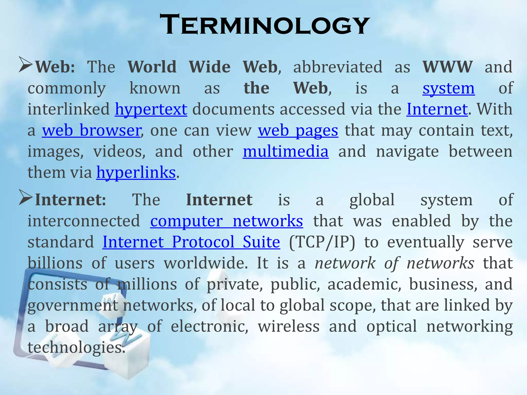 Terminology
Web:

The World Wide Web, abbreviated as WWW and
commonly known as the Web, is a system of
interlinked hypertext documents accessed via the Internet. With
a web browser, one can view web pages that may contain text,
images, videos, and other multimedia and navigate between
them via hyperlinks.

Internet:

The Internet is a global system of
interconnected computer networks that was enabled by the
standard Internet Protocol Suite (TCP/IP) to eventually serve
billions of users worldwide. It is a network of networks that
consists of millions of private, public, academic, business, and
government networks, of local to global scope, that are linked by
a broad array of electronic, wireless and optical networking
technologies.

 
