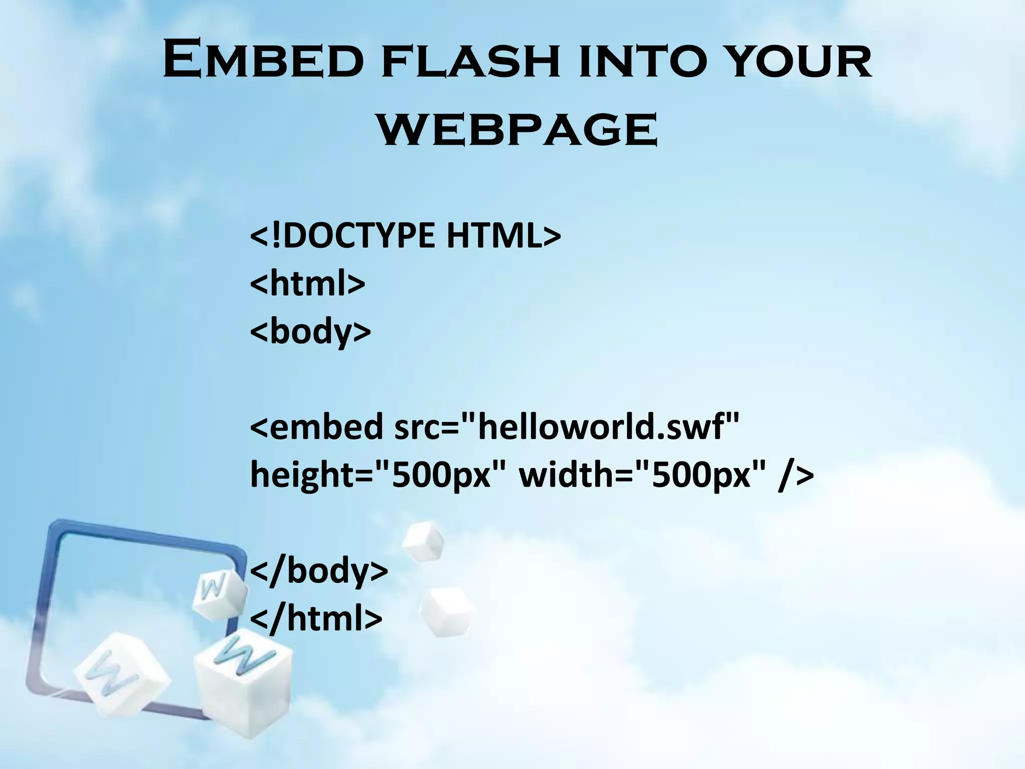 Embed flash into your
webpage
<!DOCTYPE HTML>
<html>
<body>
<embed src="helloworld.swf"
height="500px" width="500px" />
</body>
</html>

 