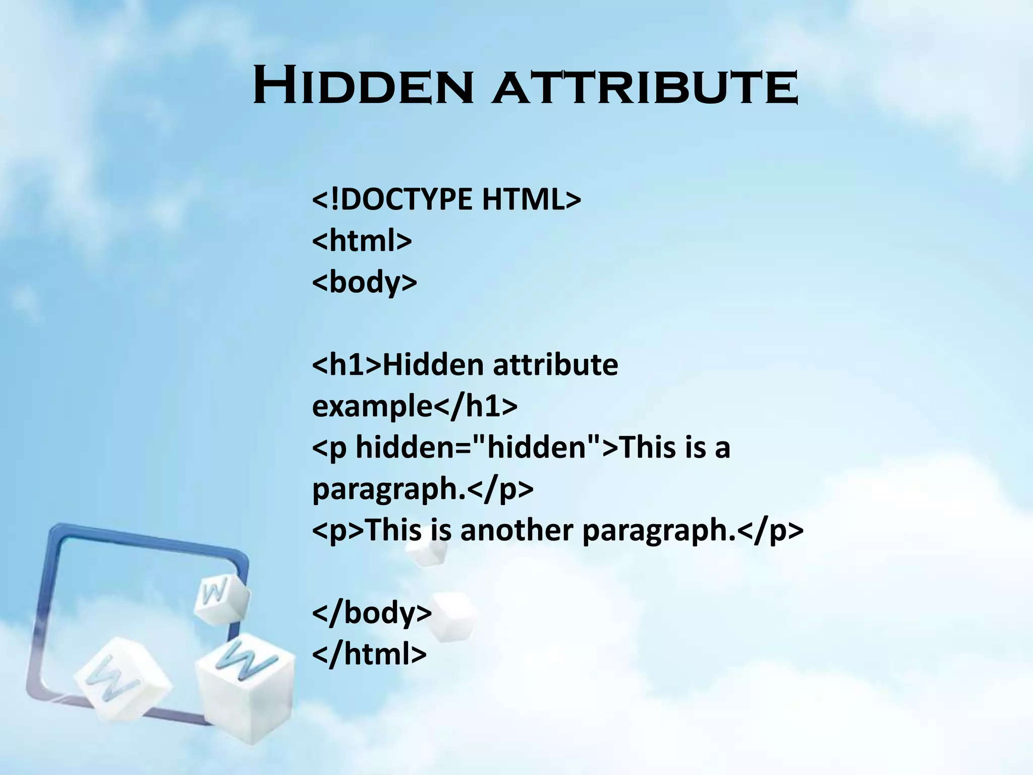 Hidden attribute
<!DOCTYPE HTML>
<html>
<body>
<h1>Hidden attribute
example</h1>
<p hidden="hidden">This is a
paragraph.</p>
<p>This is another paragraph.</p>
</body>
</html>

 