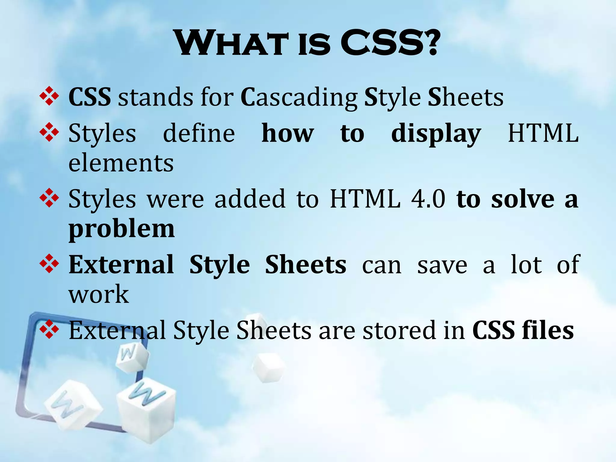 What is CSS?
 CSS stands for Cascading Style Sheets
 Styles define how to display HTML
elements
 Styles were added to HTML 4.0 to solve a
problem
 External Style Sheets can save a lot of
work
 External Style Sheets are stored in CSS files

 