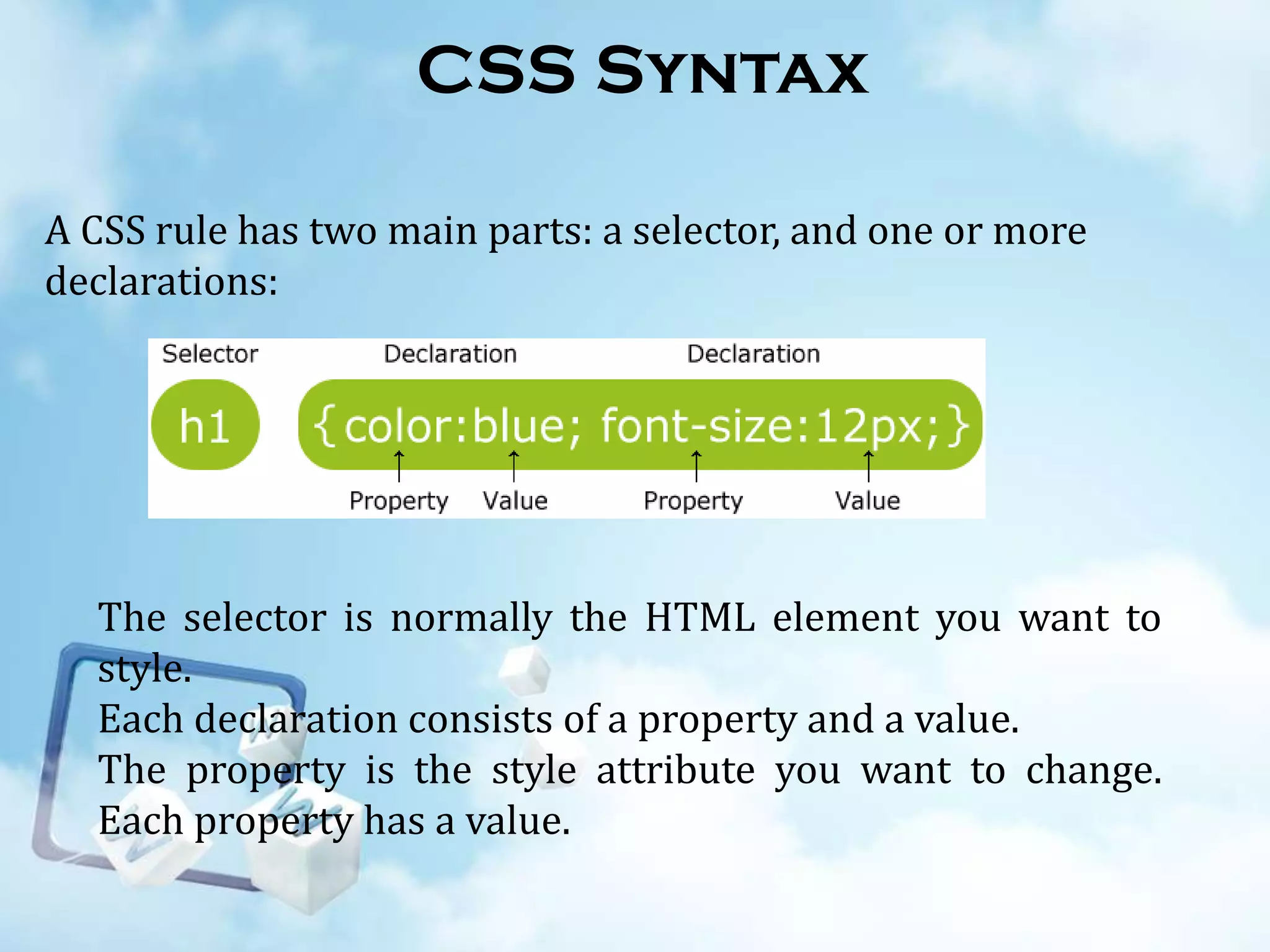 CSS Syntax
A CSS rule has two main parts: a selector, and one or more
declarations:

The selector is normally the HTML element you want to
style.
Each declaration consists of a property and a value.
The property is the style attribute you want to change.
Each property has a value.

 
