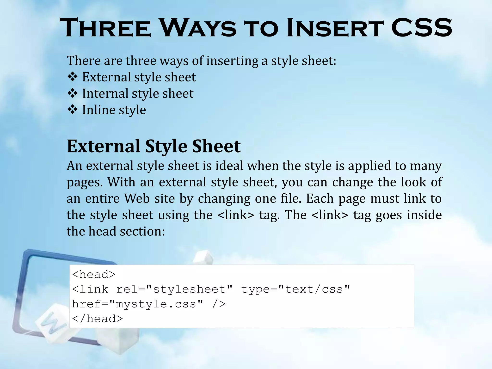 Three Ways to Insert CSS
There are three ways of inserting a style sheet:
 External style sheet
 Internal style sheet
 Inline style

External Style Sheet
An external style sheet is ideal when the style is applied to many
pages. With an external style sheet, you can change the look of
an entire Web site by changing one file. Each page must link to
the style sheet using the <link> tag. The <link> tag goes inside
the head section:
<head>
<link rel="stylesheet" type="text/css"
href="mystyle.css" />
</head>

 