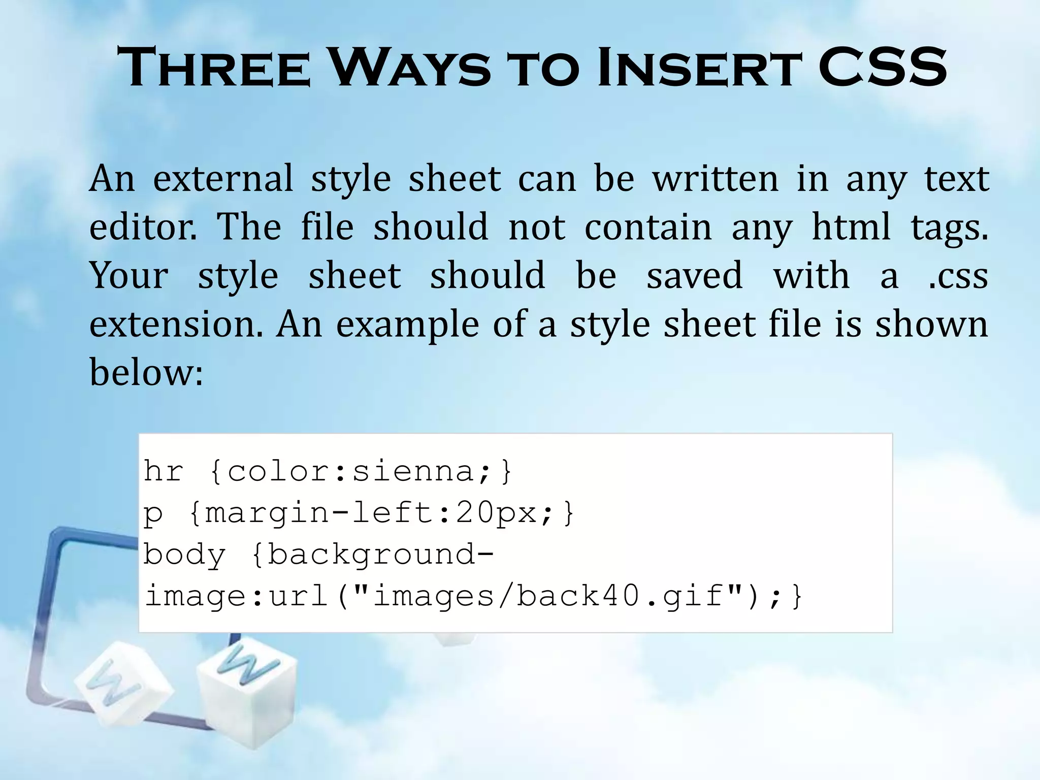Three Ways to Insert CSS
An external style sheet can be written in any text
editor. The file should not contain any html tags.
Your style sheet should be saved with a .css
extension. An example of a style sheet file is shown
below:
hr {color:sienna;}
p {margin-left:20px;}
body {backgroundimage:url("images/back40.gif");}

 