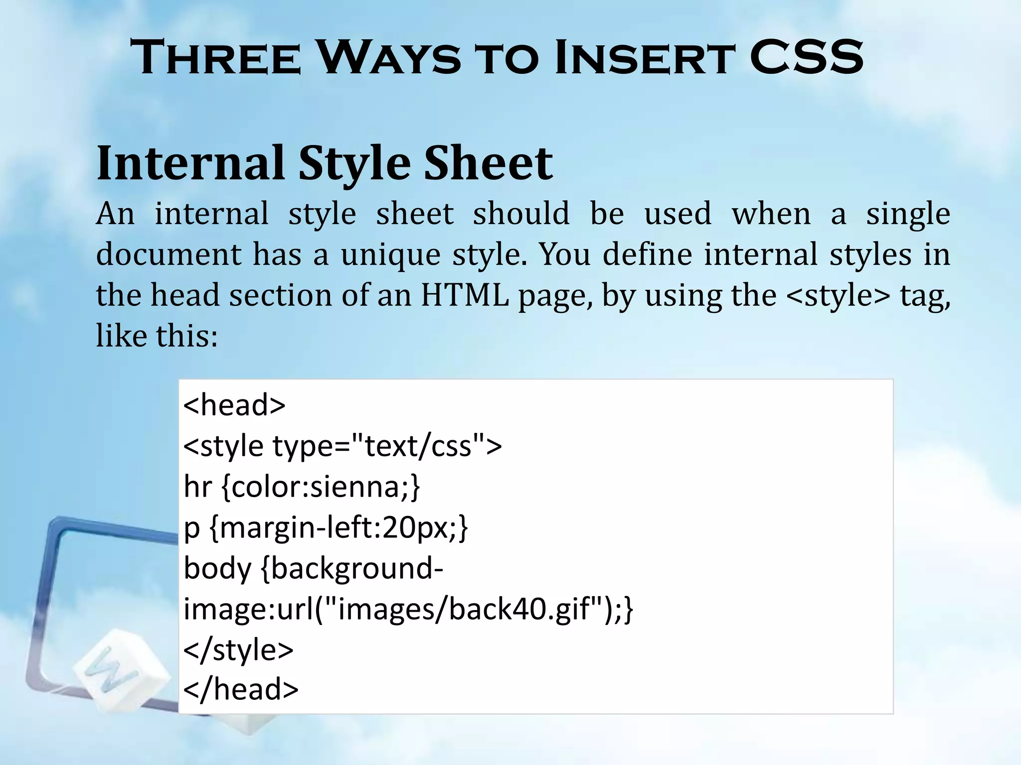 Three Ways to Insert CSS
Internal Style Sheet
An internal style sheet should be used when a single
document has a unique style. You define internal styles in
the head section of an HTML page, by using the <style> tag,
like this:
<head>
<style type="text/css">
hr {color:sienna;}
p {margin-left:20px;}
body {backgroundimage:url("images/back40.gif");}
</style>
</head>

 
