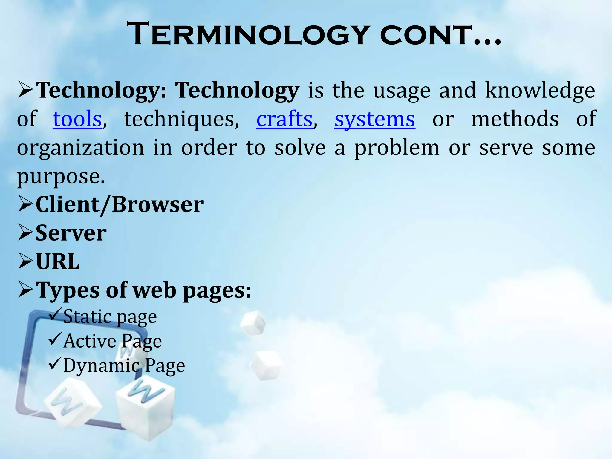 Terminology cont…
Technology: Technology is the usage and knowledge
of tools, techniques, crafts, systems or methods of
organization in order to solve a problem or serve some
purpose.
Client/Browser
Server
URL
Types of web pages:
Static page
Active Page
Dynamic Page

 
