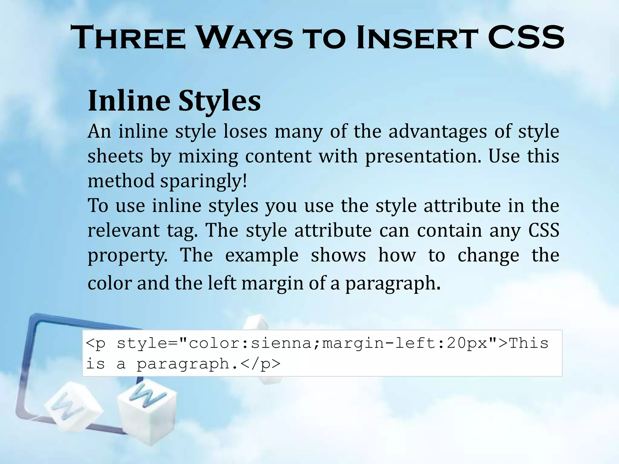 Three Ways to Insert CSS
Inline Styles
An inline style loses many of the advantages of style
sheets by mixing content with presentation. Use this
method sparingly!
To use inline styles you use the style attribute in the
relevant tag. The style attribute can contain any CSS
property. The example shows how to change the
color and the left margin of a paragraph.
<p style="color:sienna;margin-left:20px">This
is a paragraph.</p>

 