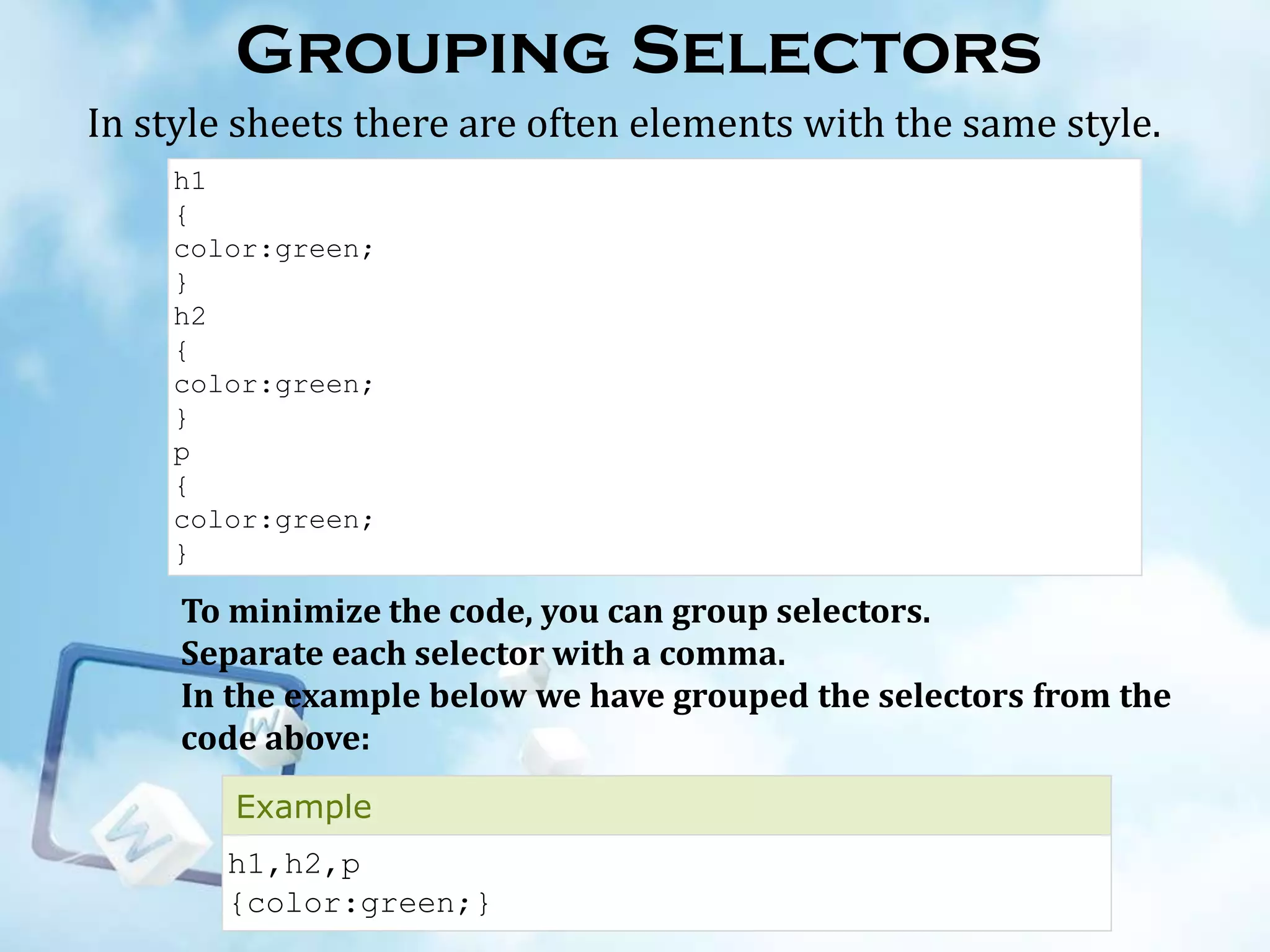 Grouping Selectors
In style sheets there are often elements with the same style.
h1
{
color:green;
}
h2
{
color:green;
}
p
{
color:green;
}

To minimize the code, you can group selectors.
Separate each selector with a comma.
In the example below we have grouped the selectors from the
code above:
Example
h1,h2,p
{color:green;}

 