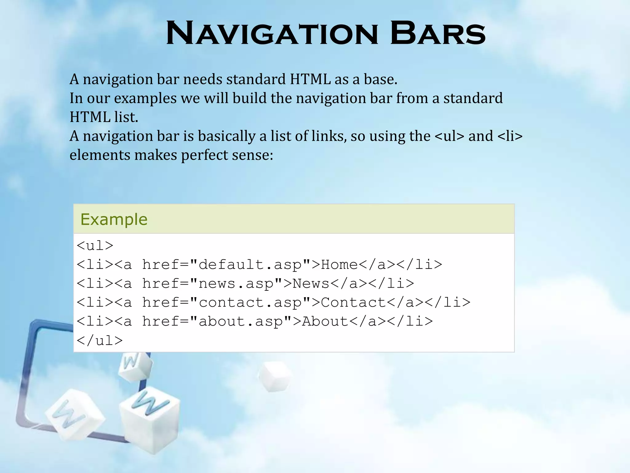 Navigation Bars
A navigation bar needs standard HTML as a base.
In our examples we will build the navigation bar from a standard
HTML list.
A navigation bar is basically a list of links, so using the <ul> and <li>
elements makes perfect sense:

Example

<ul>
<li><a
<li><a
<li><a
<li><a
</ul>

href="default.asp">Home</a></li>
href="news.asp">News</a></li>
href="contact.asp">Contact</a></li>
href="about.asp">About</a></li>

 