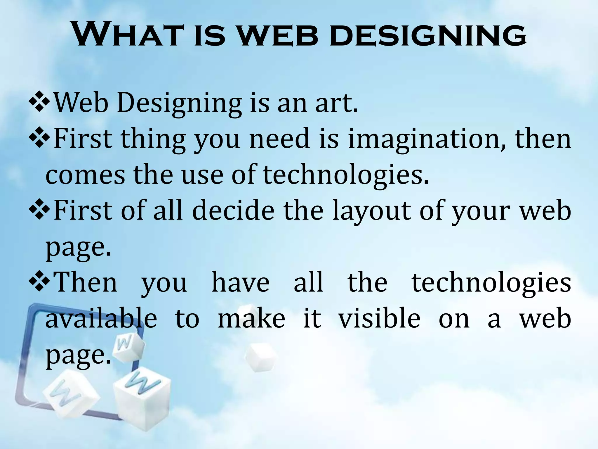 What is web designing
Web Designing is an art.
First thing you need is imagination, then
comes the use of technologies.
First of all decide the layout of your web
page.
Then you have all the technologies
available to make it visible on a web
page.

 