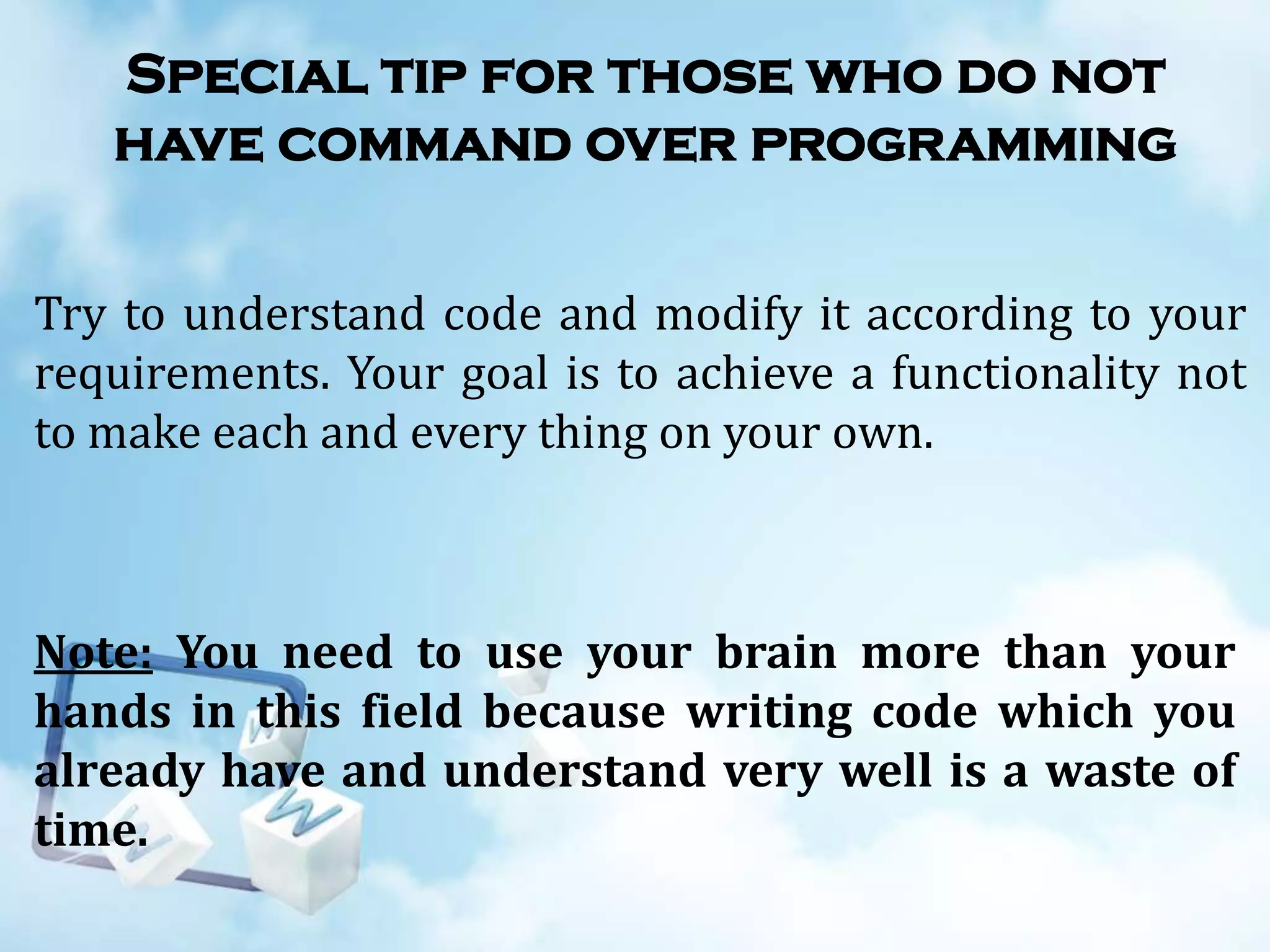 Special tip for those who do not
have command over programming
Try to understand code and modify it according to your
requirements. Your goal is to achieve a functionality not
to make each and every thing on your own.

Note: You need to use your brain more than your
hands in this field because writing code which you
already have and understand very well is a waste of
time.

 