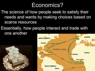 Economics?
The science of how people seek to satisfy their
needs and wants by making choices based on
scarce resources
Essentially, how people interact and trade with
one another
 