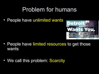 Problem for humans
• People have unlimited wants
• People have limited resources to get those
wants
• We call this problem: Scarcity
 