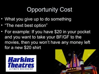 Opportunity Cost
• What you give up to do something
• “The next best option”
• For example: If you have $20 in your pocket
and you want to take your BF/GF to the
movies, then you won’t have any money left
for a new $20 shirt
 