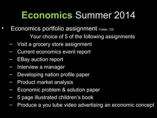 Economics Summer 2014
• Economics portfolio assignment Folder, CD
Your choice of 5 of the following assignments
– Visit a grocery store assignment
– Current economics event report
– EBay auction report
– Interview a manager
– Developing nation profile paper
– Product market analysis
– Economic problem & solution paper
– 5 page illustrated children’s book
– Produce a you tube video advertising an economic concept
 