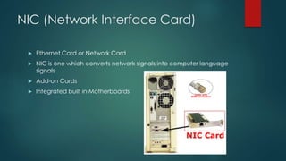 NIC (Network Interface Card) 
 Ethernet Card or Network Card 
 NIC is one which converts network signals into computer language 
signals 
 Add-on Cards 
 Integrated built in Motherboards 
 