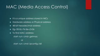 MAC (Media Access Control) 
 It is a unique address stored in NICs 
 Hardware address or Physical address 
 48 bit hexadecimal address 
 Eg- 00-0c-76-5e-c3-06 
 To find MAC address-start- 
run- cmd- getmac 
or 
start- run- cmd- ipconfig /all 
 