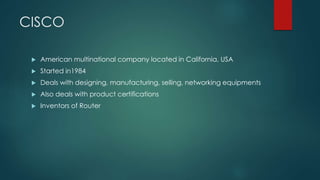 CISCO 
 American multinational company located in California, USA 
 Started in1984 
 Deals with designing, manufacturing, selling, networking equipments 
 Also deals with product certifications 
 Inventors of Router 
 