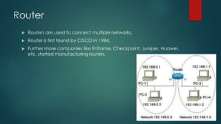 Router 
 Routers are used to connect multiple networks. 
 Router is first found by CISCO in 1984. 
 Further more companies like Enframe, Checkpoint, Juniper, Huawei, 
etc. started manufacturing routers. 
 