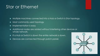 Star or Ethernet 
 Multiple machines connected into a Hub or Switch is Star topology. 
 Most commonly used topology 
 Implementation is easy 
 Additional nodes are added without interfering other devices or 
whole network. 
 If a Hub or Switch is down the entire network is down. 
 Devices are connected through patch panel. 
 