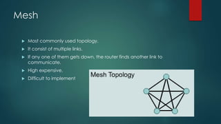 Mesh 
 Most commonly used topology. 
 It consist of multiple links. 
 If any one of them gets down, the router finds another link to 
communicate. 
 High expensive. 
 Difficult to implement 
 