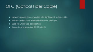 OFC (Optical Fiber Cable) 
 Network signals are converted into light signals in this cable. 
 It works under ‘Total Internal Reflection’ principle. 
 Used for under sea connection. 
 Transmits at a speed of 3 X 10^8 m/s 
 