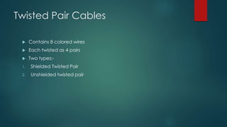 Twisted Pair Cables 
 Contains 8 colored wires 
 Each twisted as 4 pairs 
 Two types:- 
1. Shielded Twisted Pair 
2. Unshielded twisted pair 
 