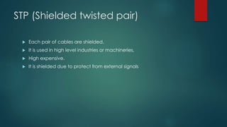 STP (Shielded twisted pair) 
 Each pair of cables are shielded. 
 It is used in high level industries or machineries. 
 High expensive. 
 It is shielded due to protect from external signals 
 