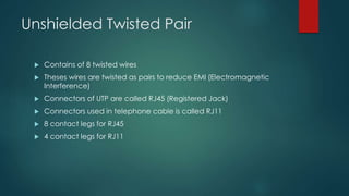 Unshielded Twisted Pair 
 Contains of 8 twisted wires 
 Theses wires are twisted as pairs to reduce EMI (Electromagnetic 
Interference) 
 Connectors of UTP are called RJ45 (Registered Jack) 
 Connectors used in telephone cable is called RJ11 
 8 contact legs for RJ45 
 4 contact legs for RJ11 
 