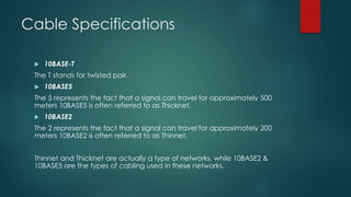 Cable Specifications 
 10BASE-T 
The T stands for twisted pair. 
 10BASE5 
The 5 represents the fact that a signal can travel for approximately 500 
meters 10BASE5 is often referred to as Thicknet. 
 10BASE2 
The 2 represents the fact that a signal can travel for approximately 200 
meters 10BASE2 is often referred to as Thinnet. 
Thinnet and Thicknet are actually a type of networks, while 10BASE2 & 
10BASE5 are the types of cabling used in these networks. 
 
