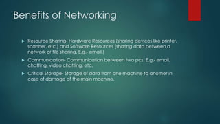 Benefits of Networking 
 Resource Sharing- Hardware Resources (sharing devices like printer, 
scanner, etc.) and Software Resources (sharing data between a 
network or file sharing. E.g.- email.) 
 Communication- Communication between two pcs. E.g.- email, 
chatting, video chatting, etc. 
 Critical Storage- Storage of data from one machine to another in 
case of damage of the main machine. 
 