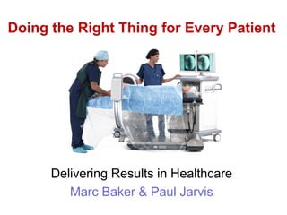 Delivering Results in Healthcare
Marc Baker & Paul Jarvis
Doing the Right Thing for Every Patient
 