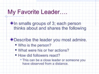 My Favorite Leader….
In smalls groups of 3; each person
thinks about and shares the following
Describe the leader you most admire.
 Who is the person?
 What were his or her actions?
 How did followers react?
 This can be a close leader or someone you
have observed from a distance.
 