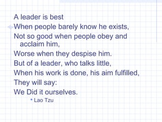 A leader is best
When people barely know he exists,
Not so good when people obey and
acclaim him,
Worse when they despise him.
But of a leader, who talks little,
When his work is done, his aim fulfilled,
They will say:
We Did it ourselves.
 Lao Tzu
 