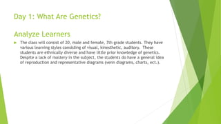 Day 1: What Are Genetics?
Analyze Learners
 The class will consist of 20, male and female, 7th grade students. They have
various learning styles consisting of visual, kinesthetic, auditory. These
students are ethnically diverse and have little prior knowledge of genetics.
Despite a lack of mastery in the subject, the students do have a general idea
of reproduction and representative diagrams (venn diagrams, charts, ect.).
 