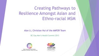 Creating Pathways to
Resilience Amongst Asian and
Ethno-racial MSM
Alan Li, Christian Hui of the AMP2R Team
BC Gay Men’s Health Summit 2013
 