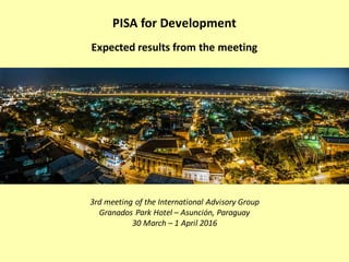 3rd meeting of the International Advisory Group
Granados Park Hotel – Asunción, Paraguay
30 March – 1 April 2016
PISA for Development
Expected results from the meeting
 