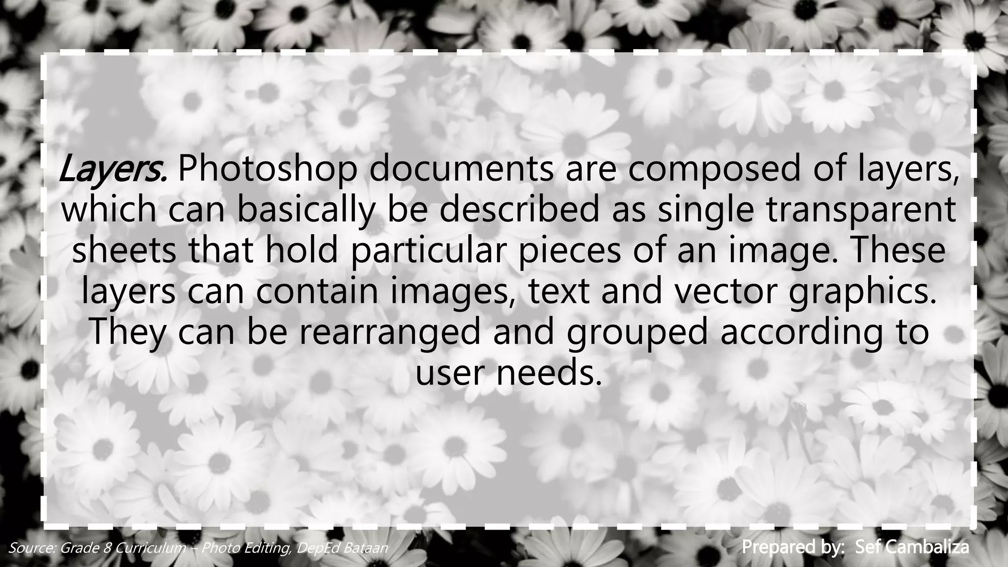 Layers. Photoshop documents are composed of layers,
which can basically be described as single transparent
sheets that hold particular pieces of an image. These
layers can contain images, text and vector graphics.
They can be rearranged and grouped according to
user needs.
Prepared by: Sef CambalizaSource: Grade 8 Curriculum – Photo Editing, DepEd Bataan
 