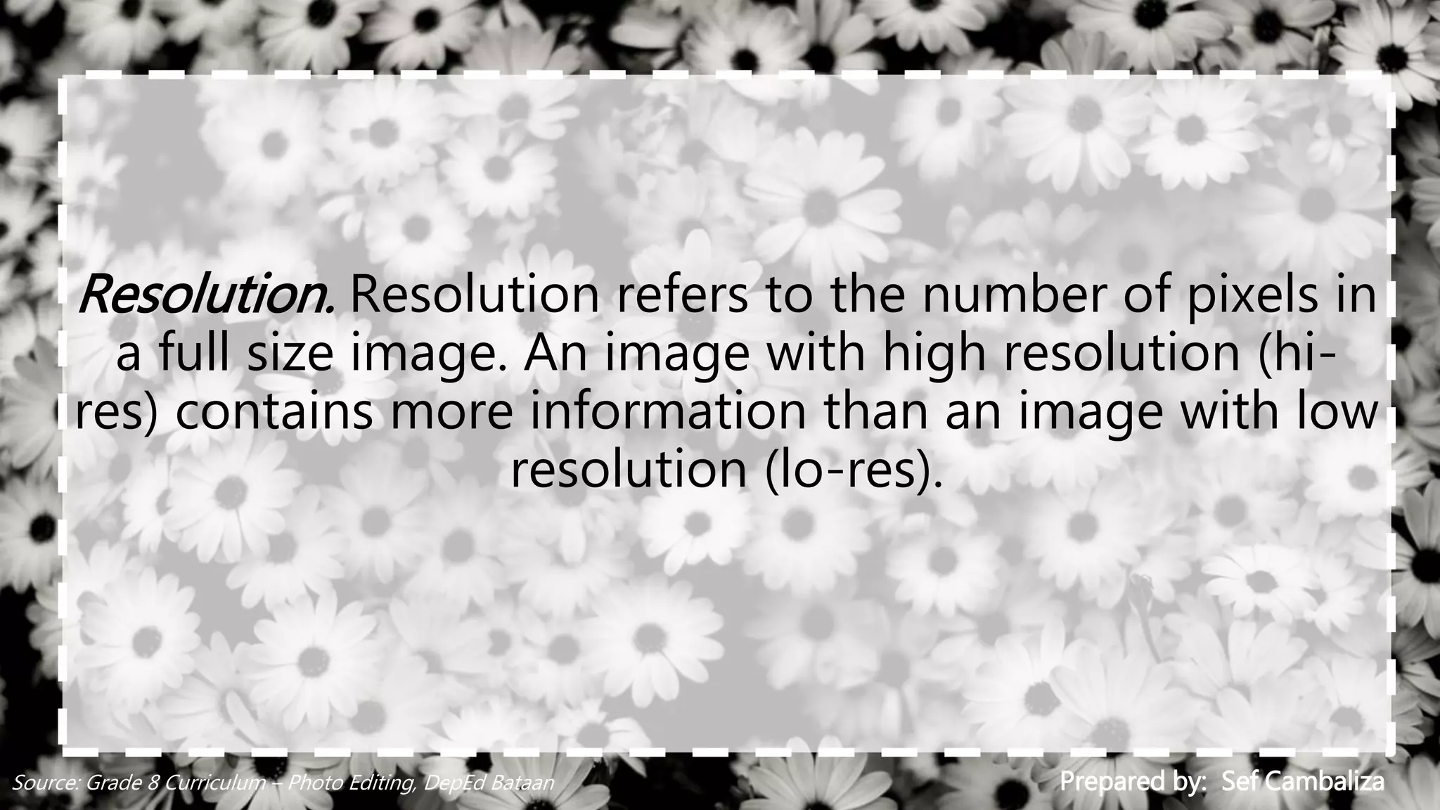 Resolution. Resolution refers to the number of pixels in
a full size image. An image with high resolution (hi-
res) contains more information than an image with low
resolution (lo-res).
Prepared by: Sef CambalizaSource: Grade 8 Curriculum – Photo Editing, DepEd Bataan
 