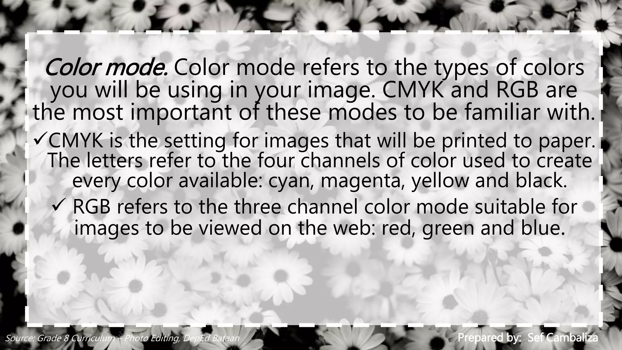 Color mode. Color mode refers to the types of colors
you will be using in your image. CMYK and RGB are
the most important of these modes to be familiar with.
CMYK is the setting for images that will be printed to paper.
The letters refer to the four channels of color used to create
every color available: cyan, magenta, yellow and black.
 RGB refers to the three channel color mode suitable for
images to be viewed on the web: red, green and blue.
Prepared by: Sef CambalizaSource: Grade 8 Curriculum – Photo Editing, DepEd Bataan
 
