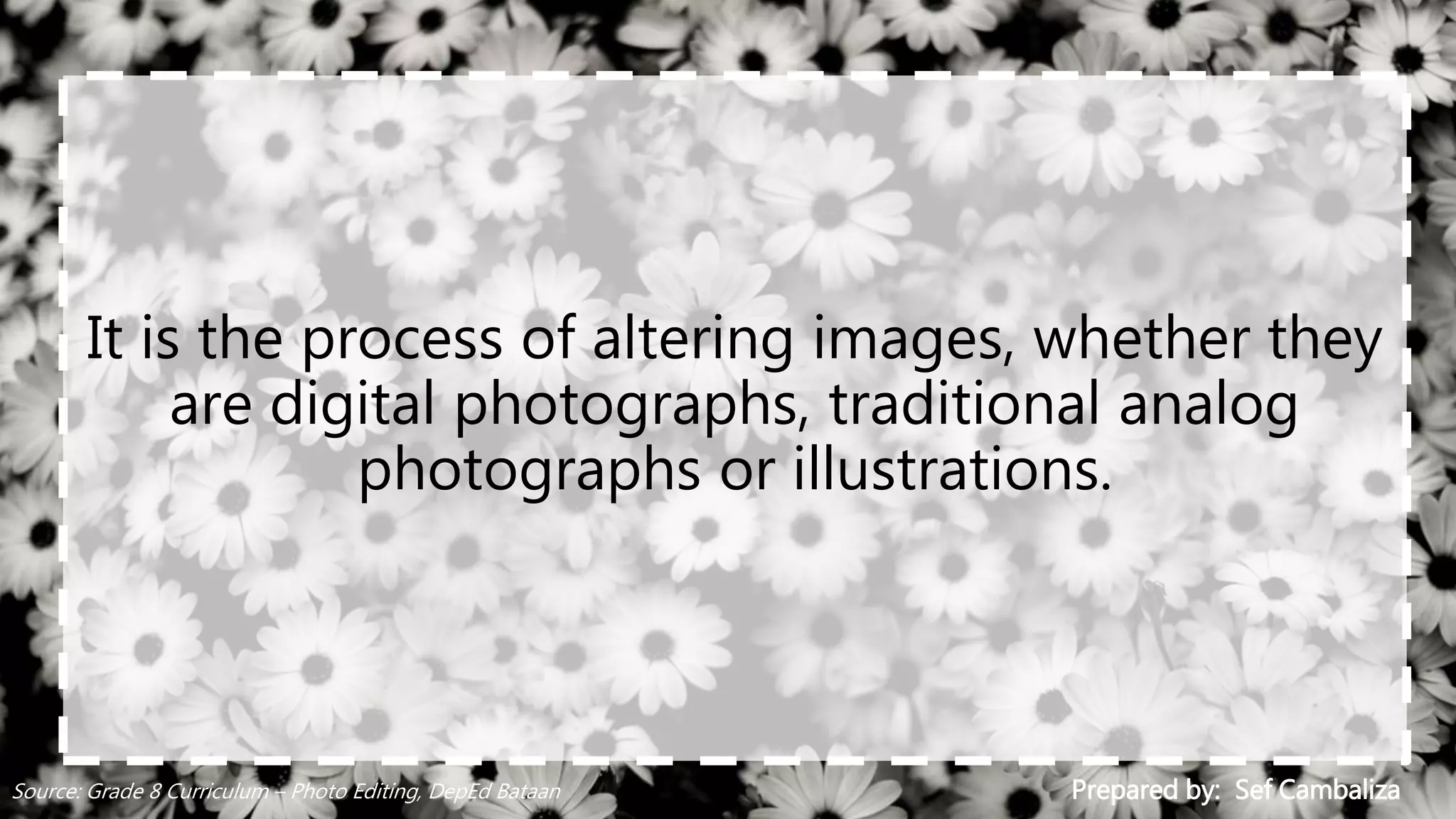 It is the process of altering images, whether they
are digital photographs, traditional analog
photographs or illustrations.
Prepared by: Sef CambalizaSource: Grade 8 Curriculum – Photo Editing, DepEd Bataan
 