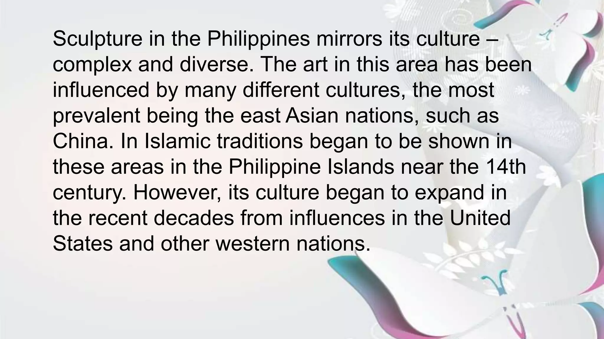 Sculpture in the Philippines mirrors its culture –
complex and diverse. The art in this area has been
influenced by many different cultures, the most
prevalent being the east Asian nations, such as
China. In Islamic traditions began to be shown in
these areas in the Philippine Islands near the 14th
century. However, its culture began to expand in
the recent decades from influences in the United
States and other western nations.
 
