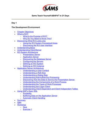 Sams Teach Yourself ABAP/4®
in 21 Days
Day 1
The Development Environment
• Chapter Objectives
• What is R/3?
o What Is the Purpose of R/3?
o Why Do You Need to Know This?
• Discovering What R/3 Looks Like
o Using the R/3 System Conceptual Areas
o Discovering the R/3 User Interface
• Understanding Basis
• Understanding Client/Server
• R/3 System Architecture
o Presentation Server
o Application Server
o Discovering the Database Server
o Configuring the Servers
o Defining an R/3 System
o Defining an R/3 Instance
• Application Server Architecture
o Understanding a User Context
o Understanding a Roll Area
o Understanding a Dialog Step
o Understanding Roll-In/Roll-Out Processing
o Discovering How the Data Is Sent to the Presentation Server
o Understanding the Components of a Work Process
o Understanding the Types of Work Processes
o Understanding the Logon Client
o Understanding Client-Dependent and Client-Independent Tables
• Using SAP's Open SQL
o Portability
o Buffering Data on the Application Server
o Automatic Client Handling
• Summary
• Q&A
• Workshop
o Quiz
o Exercise 1
 